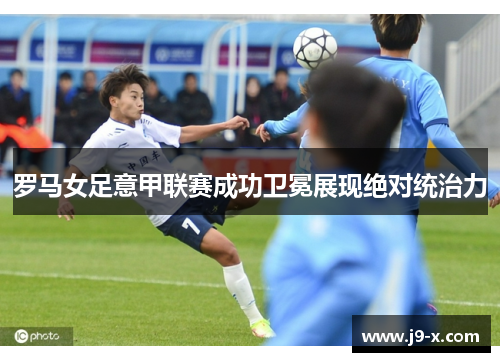 罗马女足意甲联赛成功卫冕展现绝对统治力