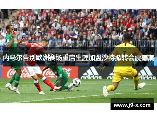 内马尔告别欧洲赛场重启生涯加盟沙特掀转会震撼潮