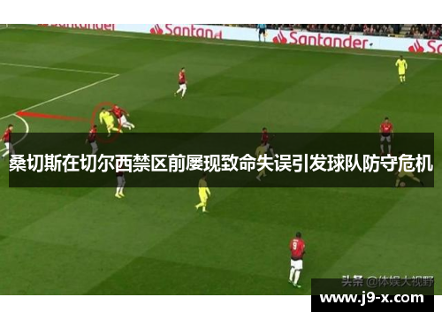 桑切斯在切尔西禁区前屡现致命失误引发球队防守危机